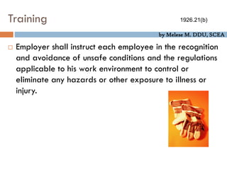 by Melese M. DDU, SCEA
Training
 Employer shall instruct each employee in the recognition
and avoidance of unsafe conditions and the regulations
applicable to his work environment to control or
eliminate any hazards or other exposure to illness or
injury.
1926.21(b)
 