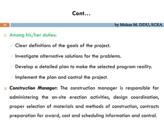 Cont…
33 by Melese M. DDU, SCEA
 Among his/her duties:
 Clear definitions of the goals of the project.
 Investigate alternative solutions for the problems.
 Develop a detailed plan to make the selected program reality.
 Implement the plan and control the project.
 Construction Manager: The construction manager is responsible for
administering the on-site erection activities, design coordination,
proper selection of materials and methods of construction, contracts
preparation for award, cost and scheduling information and control.
 