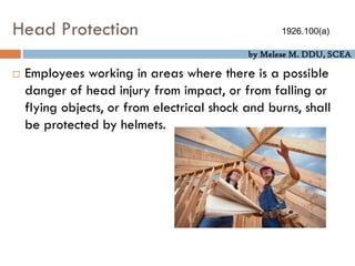 by Melese M. DDU, SCEA
Head Protection
 Employees working in areas where there is a possible
danger of head injury from impact, or from falling or
flying objects, or from electrical shock and burns, shall
be protected by helmets.
1926.100(a)
 