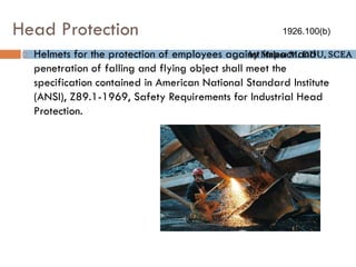 by Melese M. DDU, SCEA
Head Protection
 Helmets for the protection of employees against impact and
penetration of falling and flying object shall meet the
specification contained in American National Standard Institute
(ANSI), Z89.1-1969, Safety Requirements for Industrial Head
Protection.
1926.100(b)
 