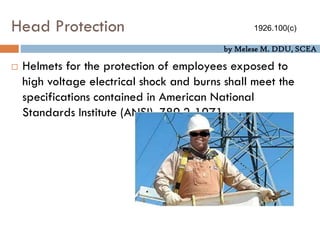 by Melese M. DDU, SCEA
Head Protection
 Helmets for the protection of employees exposed to
high voltage electrical shock and burns shall meet the
specifications contained in American National
Standards Institute (ANSI), Z89.2-1971.
1926.100(c)
 