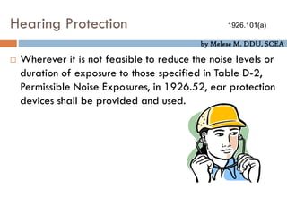 by Melese M. DDU, SCEA
Hearing Protection
 Wherever it is not feasible to reduce the noise levels or
duration of exposure to those specified in Table D-2,
Permissible Noise Exposures, in 1926.52, ear protection
devices shall be provided and used.
1926.101(a)
 