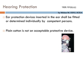by Melese M. DDU, SCEA
Hearing Protection
 Ear protection devices inserted in the ear shall be fitted
or determined individually by competent persons.
 Plain cotton is not an acceptable protective device.
1926.101(b)-(c)
 