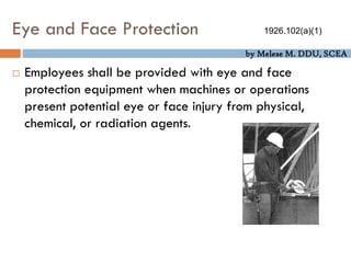 by Melese M. DDU, SCEA
Eye and Face Protection
 Employees shall be provided with eye and face
protection equipment when machines or operations
present potential eye or face injury from physical,
chemical, or radiation agents.
1926.102(a)(1)
 