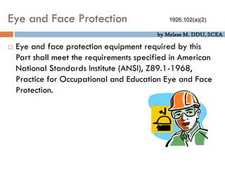 by Melese M. DDU, SCEA
Eye and Face Protection
 Eye and face protection equipment required by this
Part shall meet the requirements specified in American
National Standards Institute (ANSI), Z89.1-1968,
Practice for Occupational and Education Eye and Face
Protection.
1926.102(a)(2)
 