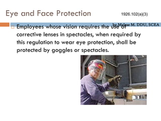 by Melese M. DDU, SCEA
Eye and Face Protection
 Employees whose vision requires the use of
corrective lenses in spectacles, when required by
this regulation to wear eye protection, shall be
protected by goggles or spectacles.
1926.102(a)(3)
 