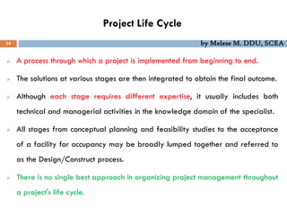 Project Life Cycle
34 by Melese M. DDU, SCEA
 A process through which a project is implemented from beginning to end.
 The solutions at various stages are then integrated to obtain the final outcome.
 Although each stage requires different expertise, it usually includes both
technical and managerial activities in the knowledge domain of the specialist.
 All stages from conceptual planning and feasibility studies to the acceptance
of a facility for occupancy may be broadly lumped together and referred to
as the Design/Construct process.
 There is no single best approach in organizing project management throughout
a project's life cycle.
 