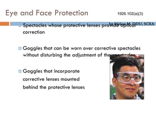 by Melese M. DDU, SCEA
Eye and Face Protection
 Spectacles whose protective lenses provide optical
correction
 Goggles that can be worn over corrective spectacles
without disturbing the adjustment of the spectacles
 Goggles that incorporate
corrective lenses mounted
behind the protective lenses
1926.102(a)(3)
 