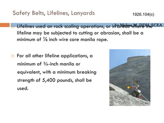 by Melese M. DDU, SCEA
Safety Belts, Lifelines, Lanyards
 Lifelines used on rock scaling operations, or in areas where the
lifeline may be subjected to cutting or abrasion, shall be a
minimum of ⅞ inch wire core manila rope.
 For all other lifeline applications, a
minimum of ¾-inch manila or
equivalent, with a minimum breaking
strength of 5,400 pounds, shall be
used.
1926.104(c)
 