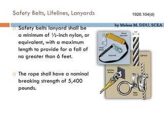 by Melese M. DDU, SCEA
Safety Belts, Lifelines, Lanyards
 Safety belts lanyard shall be
a minimum of ½-inch nylon, or
equivalent, with a maximum
length to provide for a fall of
no greater than 6 feet.
 The rope shall have a nominal
breaking strength of 5,400
pounds.
1926.104(d)
 