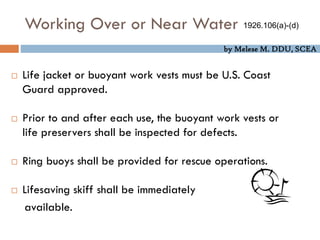 by Melese M. DDU, SCEA
Working Over or Near Water
 Life jacket or buoyant work vests must be U.S. Coast
Guard approved.
 Prior to and after each use, the buoyant work vests or
life preservers shall be inspected for defects.
 Ring buoys shall be provided for rescue operations.
 Lifesaving skiff shall be immediately
available.
1926.106(a)-(d)
 