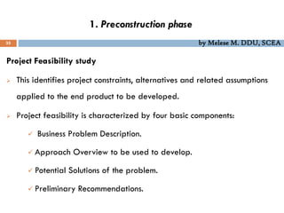1. Preconstruction phase
35 by Melese M. DDU, SCEA
Project Feasibility study
 This identifies project constraints, alternatives and related assumptions
applied to the end product to be developed.
 Project feasibility is characterized by four basic components:
 Business Problem Description.
 Approach Overview to be used to develop.
 Potential Solutions of the problem.
 Preliminary Recommendations.
 