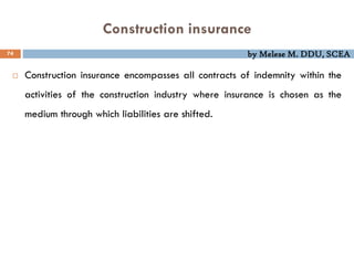 by Melese M. DDU, SCEA
Construction insurance
74
 Construction insurance encompasses all contracts of indemnity within the
activities of the construction industry where insurance is chosen as the
medium through which liabilities are shifted.
 