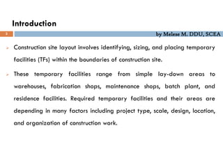 by Melese M. DDU, SCEA
Introduction
3
 Construction site layout involves identifying, sizing, and placing temporary
facilities (TFs) within the boundaries of construction site.
 These temporary facilities range from simple lay-down areas to
warehouses, fabrication shops, maintenance shops, batch plant, and
residence facilities. Required temporary facilities and their areas are
depending in many factors including project type, scale, design, location,
and organization of construction work.
 