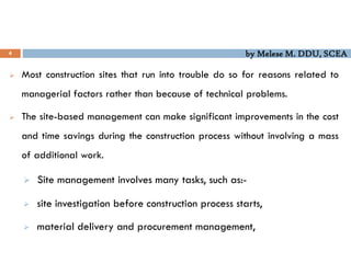 by Melese M. DDU, SCEA
4
 Most construction sites that run into trouble do so for reasons related to
managerial factors rather than because of technical problems.
 The site-based management can make significant improvements in the cost
and time savings during the construction process without involving a mass
of additional work.
 Site management involves many tasks, such as:-
 site investigation before construction process starts,
 material delivery and procurement management,
 