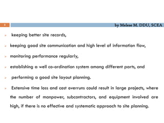 by Melese M. DDU, SCEA
5
 keeping better site records,
 keeping good site communication and high level of information flow,
 monitoring performance regularly,
 establishing a well co-ordination system among different parts, and
 performing a good site layout planning.
 Extensive time loss and cost overruns could result in large projects, where
the number of manpower, subcontractors, and equipment involved are
high, if there is no effective and systematic approach to site planning.
 