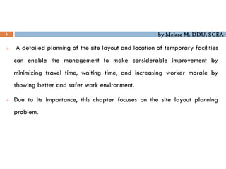 by Melese M. DDU, SCEA
6
 A detailed planning of the site layout and location of temporary facilities
can enable the management to make considerable improvement by
minimizing travel time, waiting time, and increasing worker morale by
showing better and safer work environment.
 Due to its importance, this chapter focuses on the site layout planning
problem.
 