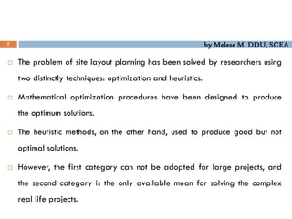 by Melese M. DDU, SCEA
7
 The problem of site layout planning has been solved by researchers using
two distinctly techniques: optimization and heuristics.
 Mathematical optimization procedures have been designed to produce
the optimum solutions.
 The heuristic methods, on the other hand, used to produce good but not
optimal solutions.
 However, the first category can not be adopted for large projects, and
the second category is the only available mean for solving the complex
real life projects.
 