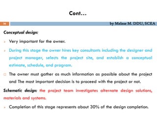 Cont…
36 by Melese M. DDU, SCEA
Conceptual design:
 Very important for the owner.
 During this stage the owner hires key consultants including the designer and
project manager, selects the project site, and establish a conceptual
estimate, schedule, and program.
 The owner must gather as much information as possible about the project
and The most important decision is to proceed with the project or not.
Schematic design: the project team investigates alternate design solutions,
materials and systems.
 Completion of this stage represents about 30% of the design completion.
 