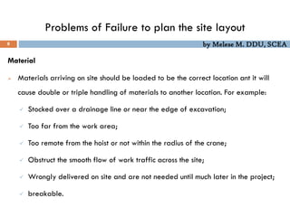 by Melese M. DDU, SCEA
Problems of Failure to plan the site layout
8
Material
 Materials arriving on site should be loaded to be the correct location ant it will
cause double or triple handling of materials to another location. For example:
 Stocked over a drainage line or near the edge of excavation;
 Too far from the work area;
 Too remote from the hoist or not within the radius of the crane;
 Obstruct the smooth flow of work traffic across the site;
 Wrongly delivered on site and are not needed until much later in the project;
 breakable.
 
