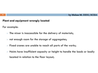 by Melese M. DDU, SCEA
9
Plant and equipment wrongly located
For example:
 The mixer is inaccessible for the delivery of materials;
 not enough room for the storage of aggregates;
 Fixed cranes are unable to reach all parts of the works;
 Hoists have insufficient capacity or height to handle the loads or badly
located in relation to the floor layout;
 