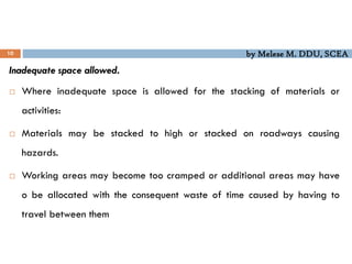 by Melese M. DDU, SCEA
10
Inadequate space allowed.
 Where inadequate space is allowed for the stacking of materials or
activities:
 Materials may be stacked to high or stacked on roadways causing
hazards.
 Working areas may become too cramped or additional areas may have
o be allocated with the consequent waste of time caused by having to
travel between them
 