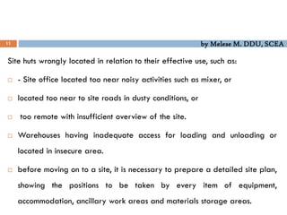 by Melese M. DDU, SCEA
11
Site huts wrongly located in relation to their effective use, such as:
 - Site office located too near noisy activities such as mixer, or
 located too near to site roads in dusty conditions, or
 too remote with insufficient overview of the site.
 Warehouses having inadequate access for loading and unloading or
located in insecure area.
 before moving on to a site, it is necessary to prepare a detailed site plan,
showing the positions to be taken by every item of equipment,
accommodation, ancillary work areas and materials storage areas.
 