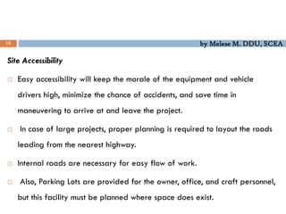 by Melese M. DDU, SCEA
13
Site Accessibility
 Easy accessibility will keep the morale of the equipment and vehicle
drivers high, minimize the chance of accidents, and save time in
maneuvering to arrive at and leave the project.
 In case of large projects, proper planning is required to layout the roads
leading from the nearest highway.
 Internal roads are necessary for easy flow of work.
 Also, Parking Lots are provided for the owner, office, and craft personnel,
but this facility must be planned where space does exist.
 