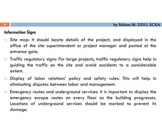 by Melese M. DDU, SCEA
14
Information Signs
 Site map: It should locate details of the project, and displayed in the
office of the site superintendent or project manager and posted at the
entrance gate.
 Traffic regulatory signs: For large projects, traffic regulatory signs help in
guiding the traffic on the site and avoid accidents to a considerable
extent.
 Display of labor relations’ policy and safety rules: This will help in
eliminating disputes between labor and management.
 Emergency routes and underground services: It is important to display the
emergency escape routes on every floor as the building progresses.
Locations of underground services should be marked to prevent its
damage.
 