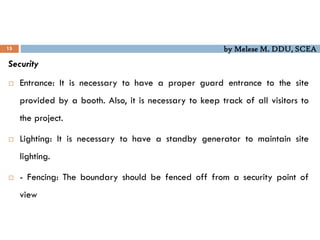 by Melese M. DDU, SCEA
15
Security
 Entrance: It is necessary to have a proper guard entrance to the site
provided by a booth. Also, it is necessary to keep track of all visitors to
the project.
 Lighting: It is necessary to have a standby generator to maintain site
lighting.
 - Fencing: The boundary should be fenced off from a security point of
view
 