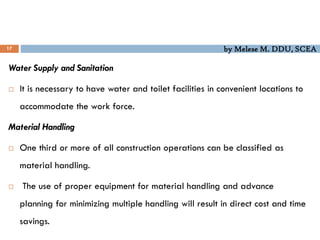 by Melese M. DDU, SCEA
17
Water Supply and Sanitation
 It is necessary to have water and toilet facilities in convenient locations to
accommodate the work force.
Material Handling
 One third or more of all construction operations can be classified as
material handling.
 The use of proper equipment for material handling and advance
planning for minimizing multiple handling will result in direct cost and time
savings.
 