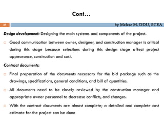 Cont…
37 by Melese M. DDU, SCEA
Design development: Designing the main systems and components of the project.
 Good communication between owner, designer, and construction manager is critical
during this stage because selections during this design stage affect project
appearance, construction and cost.
Contract documents:
 Final preparation of the documents necessary for the bid package such as the
drawings, specifications, general conditions, and bill of quantities.
 All documents need to be closely reviewed by the construction manager and
appropriate owner personnel to decrease conflicts, and changes.
 With the contract documents are almost complete; a detailed and complete cost
estimate for the project can be done
 