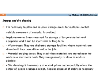 by Melese M. DDU, SCEA
18
Storage and site cleaning
 It is necessary to plan and reserve storage areas for materials so that
multiple movement of material is avoided.
 Laydown areas: Areas reserved for storage of large materials and
equipment and it can be short-term or long-term.
 - Warehouses: They are sheltered storage facilities where materials are
stored until they have disbursed to the job.
 - Material staging areas: They used when materials are stored near the
work on a short-term basis. They are generally as close to work as
possible.
 - Site cleaning: It is necessary at a work place and especially where the
extent of debris produced is high. Regular disposal of debris is necessary
 