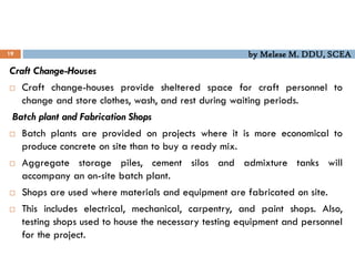 by Melese M. DDU, SCEA
19
Craft Change-Houses
 Craft change-houses provide sheltered space for craft personnel to
change and store clothes, wash, and rest during waiting periods.
Batch plant and Fabrication Shops
 Batch plants are provided on projects where it is more economical to
produce concrete on site than to buy a ready mix.
 Aggregate storage piles, cement silos and admixture tanks will
accompany an on-site batch plant.
 Shops are used where materials and equipment are fabricated on site.
 This includes electrical, mechanical, carpentry, and paint shops. Also,
testing shops used to house the necessary testing equipment and personnel
for the project.
 