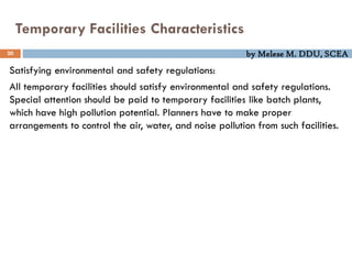 by Melese M. DDU, SCEA
Temporary Facilities Characteristics
20
Satisfying environmental and safety regulations:
All temporary facilities should satisfy environmental and safety regulations.
Special attention should be paid to temporary facilities like batch plants,
which have high pollution potential. Planners have to make proper
arrangements to control the air, water, and noise pollution from such facilities.
 