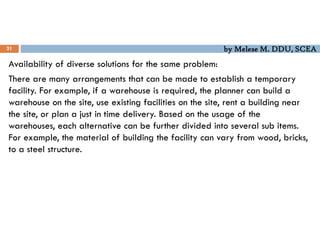 by Melese M. DDU, SCEA
21
Availability of diverse solutions for the same problem:
There are many arrangements that can be made to establish a temporary
facility. For example, if a warehouse is required, the planner can build a
warehouse on the site, use existing facilities on the site, rent a building near
the site, or plan a just in time delivery. Based on the usage of the
warehouses, each alternative can be further divided into several sub items.
For example, the material of building the facility can vary from wood, bricks,
to a steel structure.
 