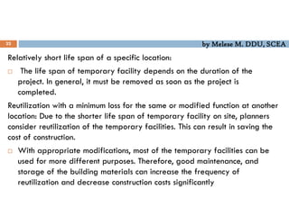 by Melese M. DDU, SCEA
22
Relatively short life span of a specific location:
 The life span of temporary facility depends on the duration of the
project. In general, it must be removed as soon as the project is
completed.
Reutilization with a minimum loss for the same or modified function at another
location: Due to the shorter life span of temporary facility on site, planners
consider reutilization of the temporary facilities. This can result in saving the
cost of construction.
 With appropriate modifications, most of the temporary facilities can be
used for more different purposes. Therefore, good maintenance, and
storage of the building materials can increase the frequency of
reutilization and decrease construction costs significantly
 