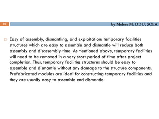by Melese M. DDU, SCEA
23
 Easy of assembly, dismantling, and exploitation: temporary facilities
structures which are easy to assemble and dismantle will reduce both
assembly and disassembly time. As mentioned above, temporary facilities
will need to be removed in a very short period of time after project
completion. Thus, temporary facilities structures should be easy to
assemble and dismantle without any damage to the structure components.
Prefabricated modules are ideal for constructing temporary facilities and
they are usually easy to assemble and dismantle.
 