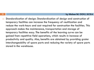 by Melese M. DDU, SCEA
24
 Standardization of design: Standardization of design and construction of
temporary facilities can increase the frequency of reutilization and
reduce the work-hours and cost required for construction the facilities. This
approach makes the maintenance, transportation and storage of
temporary facilities easy. The benefits of the learning curve can be
gained from repetitive field operations, which results in increase of
productivity and quality. Also, benefits are obtained by providing grater
interchangeability of spare parts and reducing the variety of spare parts
stored in the warehouse.
 