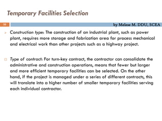 by Melese M. DDU, SCEA
Temporary Facilities Selection
25
 Construction type: The construction of an industrial plant, such as power
plant, requires more storage and fabrication area for process mechanical
and electrical work than other projects such as a highway project.
 Type of contract: For turn-key contract, the contractor can consolidate the
administrative and construction operations, means that fewer but larger
and more efficient temporary facilities can be selected. On the other
hand, if the project is managed under a series of different contracts, this
will translate into a higher number of smaller temporary facilities serving
each individual contractor.
 