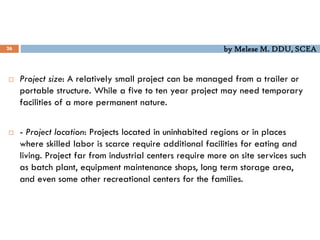 by Melese M. DDU, SCEA
26
 Project size: A relatively small project can be managed from a trailer or
portable structure. While a five to ten year project may need temporary
facilities of a more permanent nature.
 - Project location: Projects located in uninhabited regions or in places
where skilled labor is scarce require additional facilities for eating and
living. Project far from industrial centers require more on site services such
as batch plant, equipment maintenance shops, long term storage area,
and even some other recreational centers for the families.
 