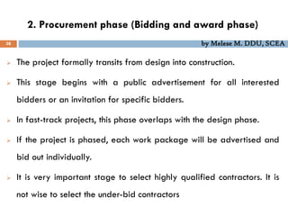 2. Procurement phase (Bidding and award phase)
38 by Melese M. DDU, SCEA
 The project formally transits from design into construction.
 This stage begins with a public advertisement for all interested
bidders or an invitation for specific bidders.
 In fast-track projects, this phase overlaps with the design phase.
 If the project is phased, each work package will be advertised and
bid out individually.
 It is very important stage to select highly qualified contractors. It is
not wise to select the under-bid contractors
 