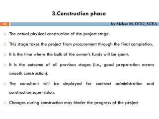 3.Construction phase
39 by Melese M. DDU, SCEA
 The actual physical construction of the project stage.
 This stage takes the project from procurement through the final completion.
 It is the time where the bulk of the owner’s funds will be spent.
 It is the outcome of all previous stages (i.e., good preparation means
smooth construction).
 The consultant will be deployed for contract administration and
construction supervision.
 Changes during construction may hinder the progress of the project
 