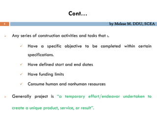 Cont…
 Any series of construction activities and tasks that :.
 Have a specific objective to be completed within certain
specifications.
 Have defined start and end dates
 Have funding limits
 Consume human and nonhuman resources
 Generally project is ‘‘a temporary effort/endeavor undertaken to
create a unique product, service, or result’’.
4 by Melese M. DDU, SCEA
 