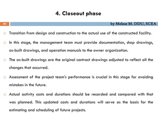 4. Closeout phase
40 by Melese M. DDU, SCEA
 Transition from design and construction to the actual use of the constructed facility.
 In this stage, the management team must provide documentation, shop drawings,
as-built drawings, and operation manuals to the owner organization.
 The as-built drawings are the original contract drawings adjusted to reflect all the
changes that occurred.
 Assessment of the project team’s performance is crucial in this stage for avoiding
mistakes in the future.
 Actual activity costs and durations should be recorded and compared with that
was planned. This updated costs and durations will serve as the basis for the
estimating and scheduling of future projects.
 