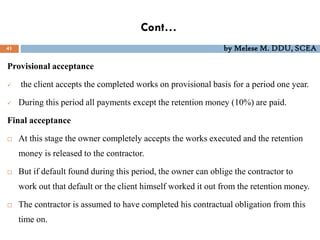 Cont…
41 by Melese M. DDU, SCEA
Provisional acceptance
 the client accepts the completed works on provisional basis for a period one year.
 During this period all payments except the retention money (10%) are paid.
Final acceptance
 At this stage the owner completely accepts the works executed and the retention
money is released to the contractor.
 But if default found during this period, the owner can oblige the contractor to
work out that default or the client himself worked it out from the retention money.
 The contractor is assumed to have completed his contractual obligation from this
time on.
 