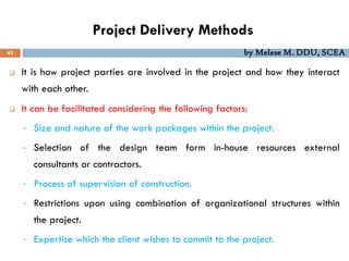 Project Delivery Methods
43 by Melese M. DDU, SCEA
 It is how project parties are involved in the project and how they interact
with each other.
 It can be facilitated considering the following factors:
• Size and nature of the work packages within the project.
• Selection of the design team form in-house resources external
consultants or contractors.
• Process of supervision of construction.
• Restrictions upon using combination of organizational structures within
the project.
• Expertise which the client wishes to commit to the project.
 