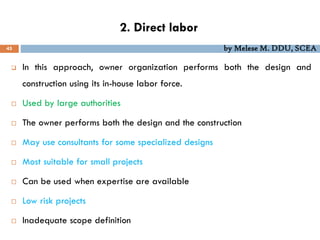 2. Direct labor
45 by Melese M. DDU, SCEA
 In this approach, owner organization performs both the design and
construction using its in-house labor force.
 Used by large authorities
 The owner performs both the design and the construction
 May use consultants for some specialized designs
 Most suitable for small projects
 Can be used when expertise are available
 Low risk projects
 Inadequate scope definition
 