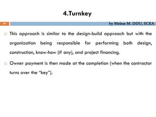 4.Turnkey
47 by Melese M. DDU, SCEA
 This approach is similar to the design-build approach but with the
organization being responsible for performing both design,
construction, know-how (if any), and project financing.
 Owner payment is then made at the completion (when the contractor
turns over the “key”).
 