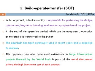 5. Build-operate-transfer (BOT)
48 by Melese M. DDU, SCEA
 In this approach, a business entity is responsible for performing the design,
construction, long-term financing, and temporary operation of the project.
 At the end of the operation period, which can be many years, operation
of the project is transferred to the owner
 This approach has been extensively used in recent years and is expected
to continue.
 This approach has also been used extensively in large infrastructure
projects financed by the World Bank in parts of the world that cannot
afford the high investment cost of such projects.
 